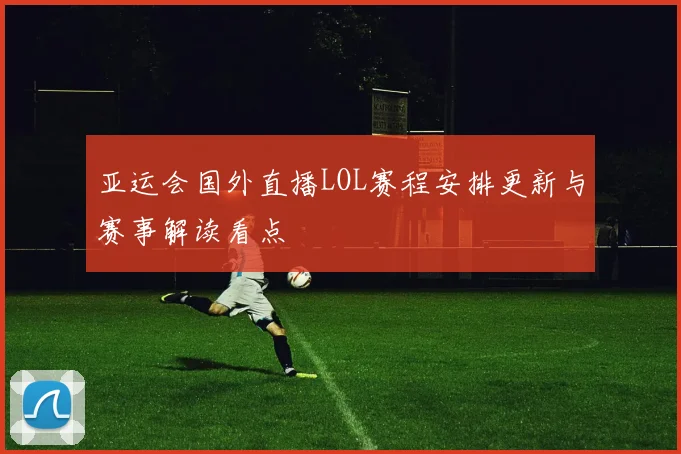 亚运会国外直播LOL赛程安排更新与赛事解读看点