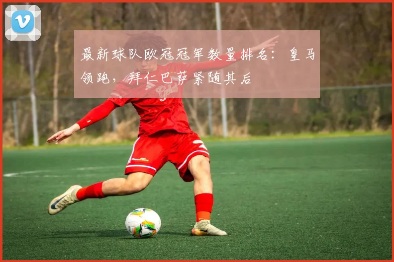 最新球队欧冠冠军数量排名：皇马领跑，拜仁巴萨紧随其后
