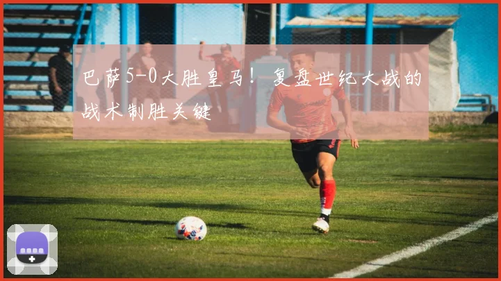 巴萨5-0大胜皇马！复盘世纪大战的战术制胜关键