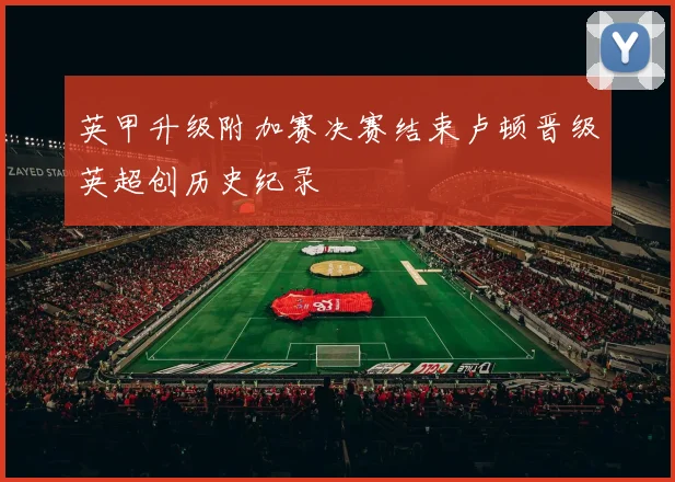 英甲升级附加赛决赛结束卢顿晋级英超创历史纪录