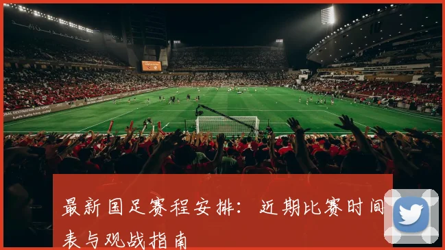 最新国足赛程安排：近期比赛时间表与观战指南