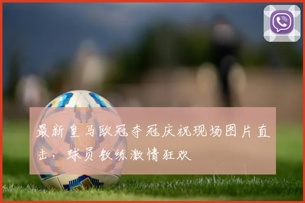 最新皇马欧冠夺冠庆祝现场图片直击，球员教练激情狂欢