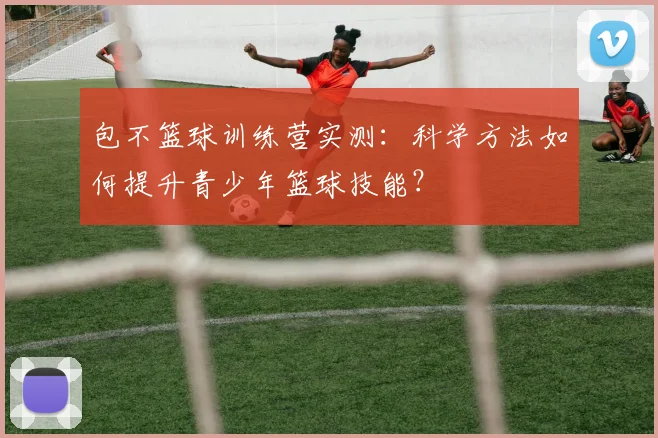 包不篮球训练营实测：科学方法如何提升青少年篮球技能？