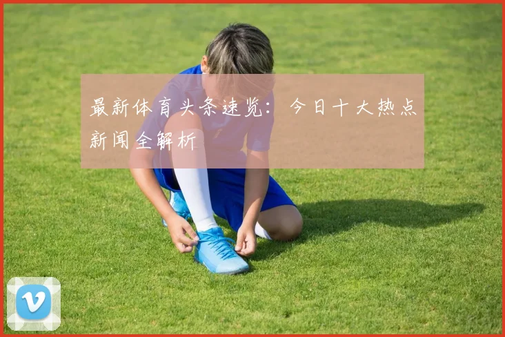 最新体育头条速览：今日十大热点新闻全解析
