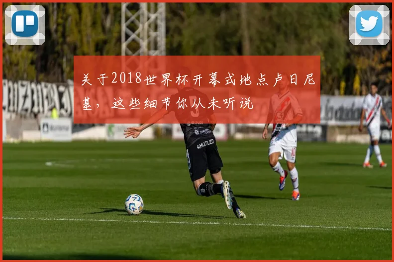 关于2018世界杯开幕式地点卢日尼基,这些细节你从未听说