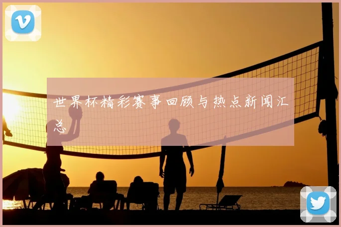 世界杯精彩赛事回顾与热点新闻汇总