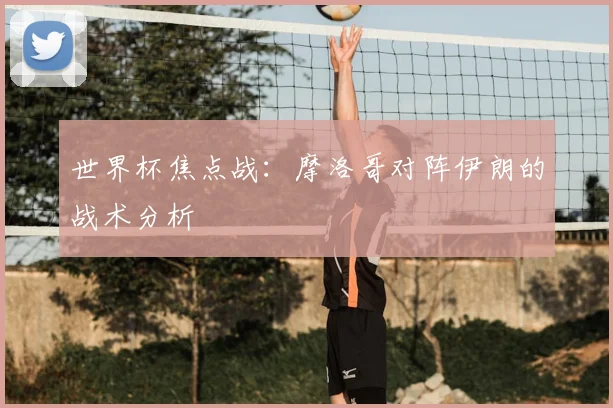 世界杯焦点战:摩洛哥对阵伊朗的战术分析