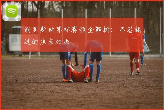 俄罗斯世界杯赛程全解析:不容错过的焦点对决