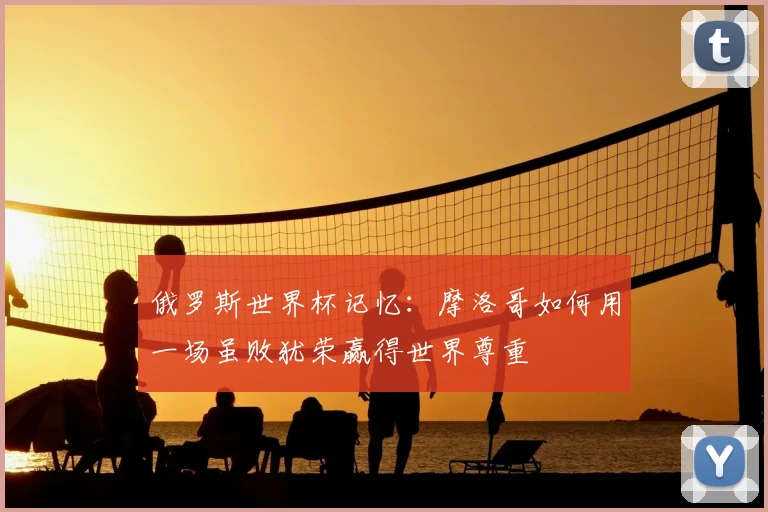俄罗斯世界杯记忆:摩洛哥如何用一场虽败犹荣赢得世界尊重