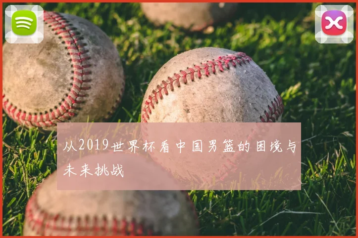 从2019世界杯看中国男篮的困境与未来挑战