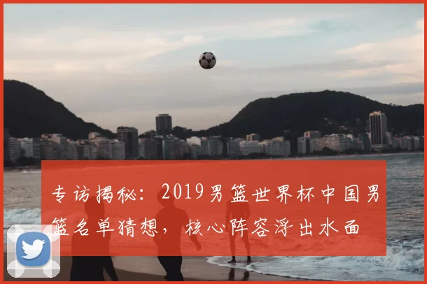 专访揭秘：2019男篮世界杯中国男篮名单猜想，核心阵容浮出水面