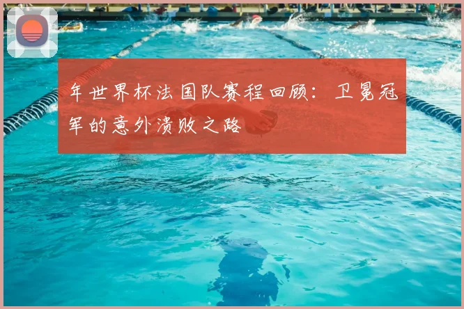 年世界杯法国队赛程回顾：卫冕冠军的意外溃败之路