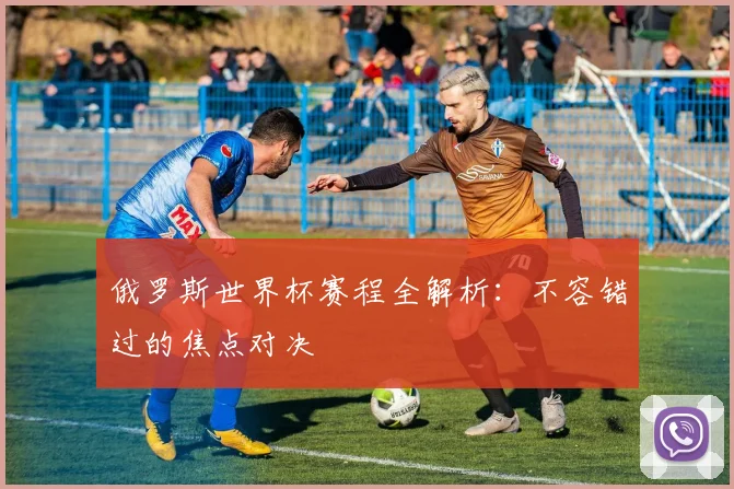 俄罗斯世界杯赛程全解析:不容错过的焦点对决