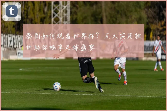 泰国如何观看世界杯?五大实用软件助你畅享足球盛宴