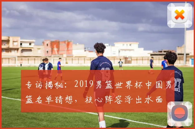 专访揭秘：2019男篮世界杯中国男篮名单猜想，核心阵容浮出水面