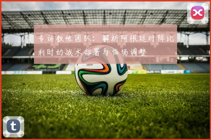 专访教练团队：解析阿根廷对阵比利时的战术部署与临场调整